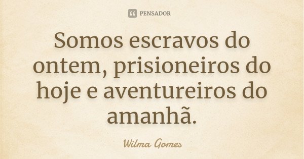 Somos escravos do ontem, prisioneiros do hoje e aventureiros do amanhã.... Frase de Wilma Gomes.