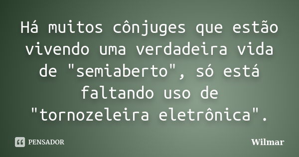 Há muitos cônjuges que estão vivendo uma verdadeira vida de "semiaberto", só está faltando uso de "tornozeleira eletrônica".... Frase de Wilmar.