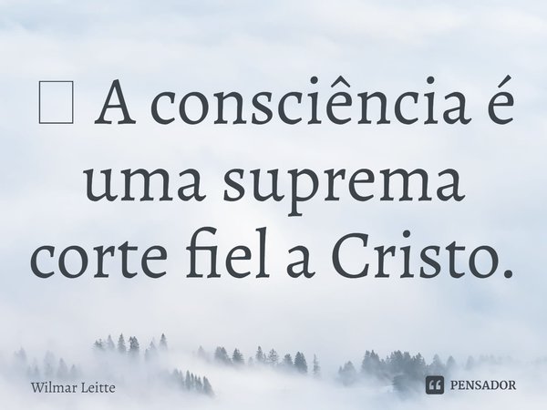 ⁠ A consciência é uma suprema corte fiel a Cristo.... Frase de Wilmar Leitte.