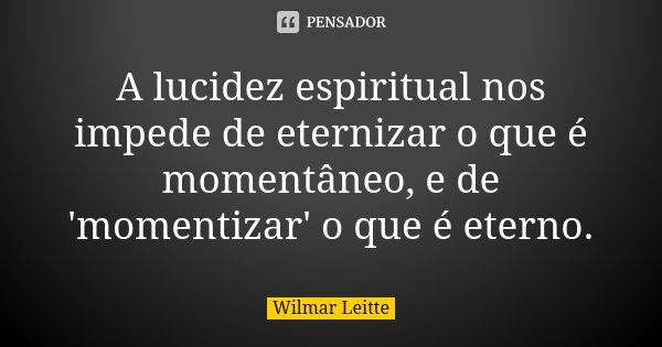 A lucidez espiritual nos impede de eternizar o que é momentâneo, e de 'momentizar' o que é eterno.... Frase de Wilmar Leitte.