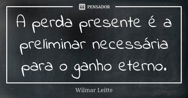 A perda presente é a preliminar necessária para o ganho eterno.... Frase de Wilmar Leitte.