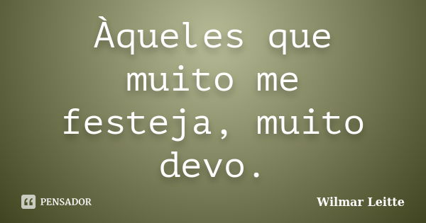 Àqueles que muito me festeja, muito devo.... Frase de Wilmar Leitte.