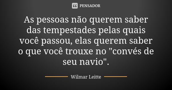 As pessoas não querem saber das tempestades pelas quais você passou, elas querem saber o que você trouxe no "convés de seu navio".... Frase de Wilmar Leitte.