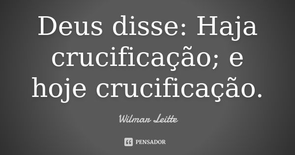 Deus disse: Haja crucificação; e hoje crucificação.... Frase de Wilmar Leitte.