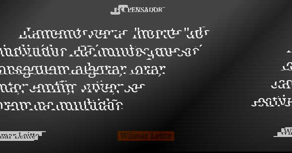 Lamento ver a "morte" do indivíduo. Há muitos que só conseguem alegrar, orar, cantar, enfim, viver, se estiverem na multidão.... Frase de Wilmar Leitte.