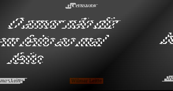 O amor não diz bem feito ao mal feito.... Frase de Wilmar Leitte.