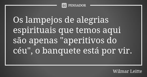 Os lampejos de alegrias espirituais que temos aqui são apenas "aperitivos do céu", o banquete está por vir.... Frase de Wilmar Leitte.