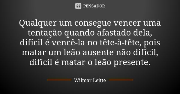 Qualquer um consegue vencer uma tentação quando afastado dela, difícil é vencê-la no tête-à-tête, pois matar um leão ausente não difícil, difícil é matar o leão... Frase de Wilmar Leitte.