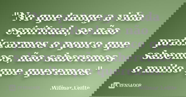 "No que tange a vida espiritual, se não praticarmos o pouco que sabemos, não saberemos o muito que queremos."... Frase de Wilmar Leitte.