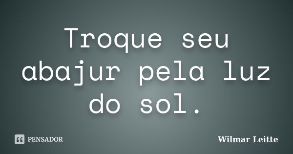 Troque seu abajur pela luz do sol.... Frase de Wilmar Leitte.