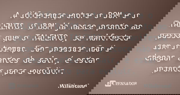 A diferença entre o DOM e o TALENTO. O DOM já nasce pronto ao passo que o TALENTO, se manifesta com o tempo. Ser precoce não é chegar antes de sair, é estar pro... Frase de Wilsbrand.