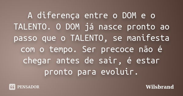 A diferença entre o DOM e o TALENTO. O DOM já nasce pronto ao passo que o TALENTO, se manifesta com o tempo. Ser precoce não é chegar antes de sair, é estar pro... Frase de Wilsbrand.