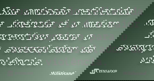 Sua omissão refletida na inércia é o maior incentivo para o avanço avassalador da violência.... Frase de Wilsbrand.