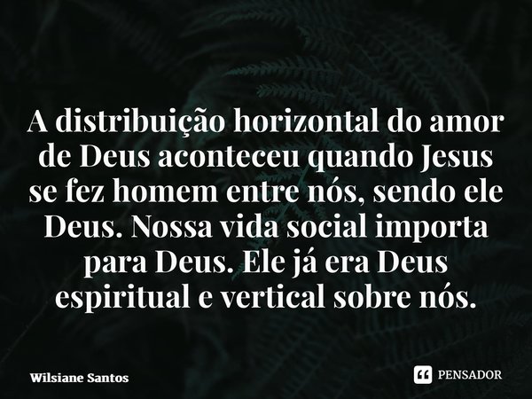 A distribuição horizontal do amor de Deus aconteceu quando Jesus se fez homem entre nós, sendo ele Deus. Nossa vida social importa para Deus. Ele já era Deus es... Frase de Wilsiane Santos.