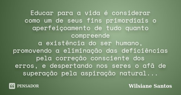 Educar para a vida é considerar como um de seus fins primordiais o aperfeiçoamento de tudo quanto compreende a existência do ser humano, promovendo a eliminação... Frase de Wilsiane Santos.