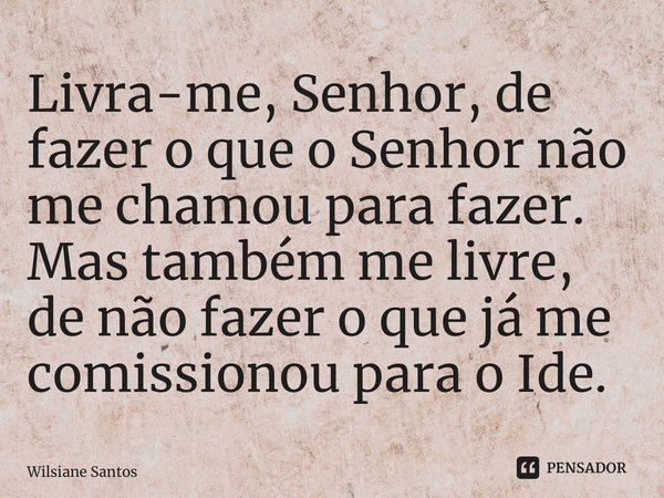 Livra-me, Senhor, de fazer o que o Senhor não me chamou para fazer. Mas também me livre, de não fazer o que já me comissionou para o Ide.... Frase de Wilsiane Santos.
