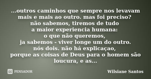 ...outros caminhos que sempre nos levavam mais e mais ao outro. mas foi preciso? não sabemos, tiremos de tudo a maior experiencia humana: o que não queremos, ja... Frase de Wilsiane Santos.