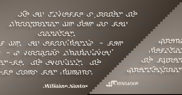 Se eu tivesse o poder de incorporar um bem ao seu caráter, apenas um, eu escolheria - sem hesitar - a vocação inabalável de superar-se, de evoluir, de aperfeiço... Frase de Wilsiane Santos.