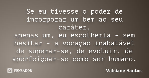 Se eu tivesse o poder de incorporar um bem ao seu caráter, apenas um, eu escolheria - sem hesitar - a vocação inabalável de superar-se, de evoluir, de aperfeiço... Frase de Wilsiane Santos.