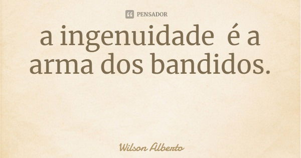 a ingenuidade é a arma dos bandidos.... Frase de Wilson Alberto.