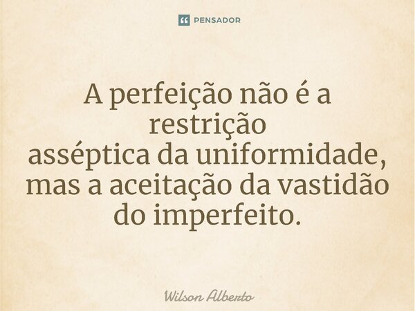 A perfeição não é a restrição asséptica da uniformidade, mas a aceitação da vastidão do imperfeito.... Frase de Wilson Alberto.