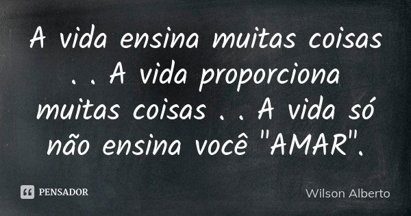 A vida ensina muitas coisas . . A vida proporciona muitas coisas . . A vida só não ensina você "AMAR".... Frase de Wilson Alberto.