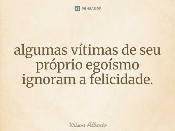 ⁠algumas vítimas de seu próprio egoísmo ignoram a felicidade.... Frase de Wilson Alberto.