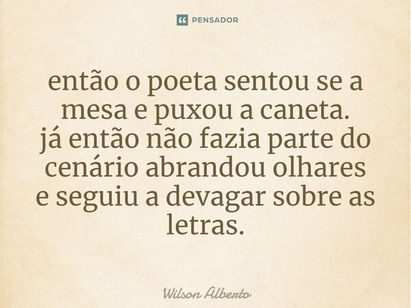 ⁠então o poeta sentou se a mesa e puxou a caneta. já então não fazia parte do cenário abrandou olhares e seguiu a devagar sobre as letras.... Frase de Wilson Alberto.