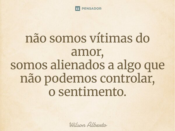 ⁠não somos vítimas do amor, somos alienados a algo que não podemos controlar, o sentimento.... Frase de Wilson Alberto.