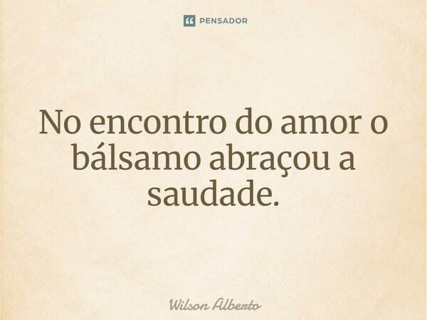 No encontro do amor o bálsamo abraçou a saudade.... Frase de Wilson Alberto.