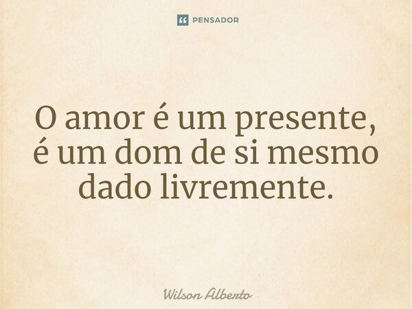 O amor é um presente, é um dom de si mesmo dado livremente.... Frase de Wilson Alberto.