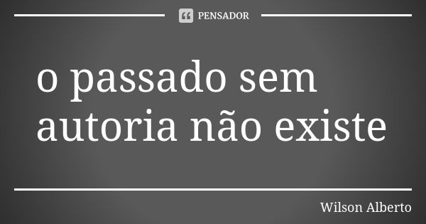 o passado sem autoria não existe... Frase de Wilson Alberto.