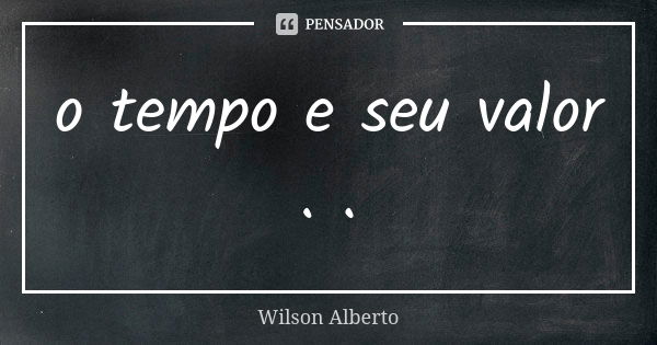 o tempo e seu valor . .... Frase de Wilson Alberto.