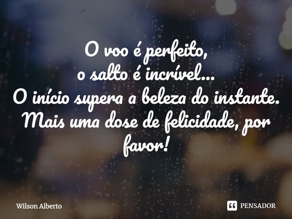 ⁠O voo é perfeito, o salto é incrível... O início supera a beleza do instante. Mais uma dose de felicidade, por favor!... Frase de Wilson Alberto.