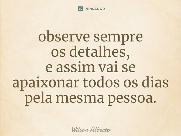 observe sempre os detalhes, e assim vai se apaixonar todos os dias pela mesma pessoa.... Frase de Wilson Alberto.