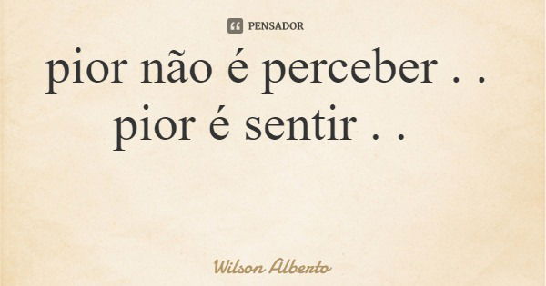 pior não é perceber . . pior é sentir . .... Frase de Wilson Alberto.