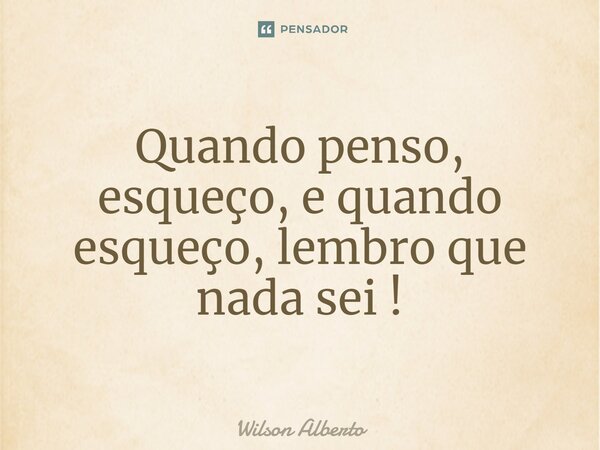 Quando penso, esqueço, e quando esqueço, lembro que nada sei!... Frase de Wilson Alberto.