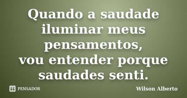 Quando a saudade iluminar meus pensamentos, vou entender porque saudades senti.... Frase de Wilson Alberto.