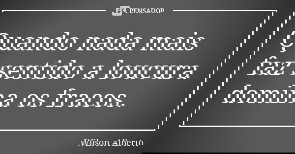 Quando nada mais faz sentido a loucura domina os fracos.... Frase de Wilson Alberto.