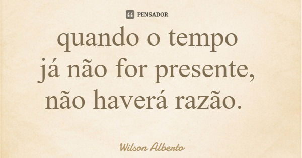 quando o tempo já não for presente, não haverá razão.... Frase de Wilson Alberto.