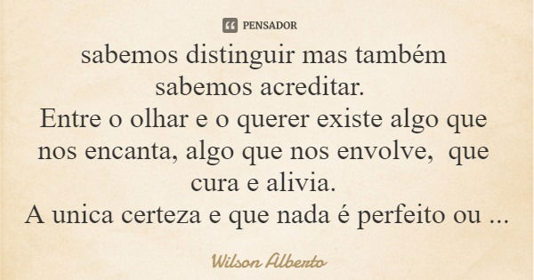 sabemos distinguir mas também sabemos acreditar. Entre o olhar e o querer existe algo que nos encanta, algo que nos envolve, que cura e alivia. A unica certeza ... Frase de Wilson Alberto.