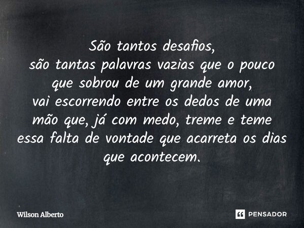 São tantos desafios, são tantas palavras vazias que o pouco que sobrou de um grande amor, vai escorrendo entre os dedos de uma mão que, já com medo, treme e tem... Frase de Wilson Alberto.