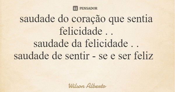 saudade do coração que sentia felicidade . . saudade da felicidade . . saudade de sentir - se e ser feliz... Frase de Wilson Alberto.