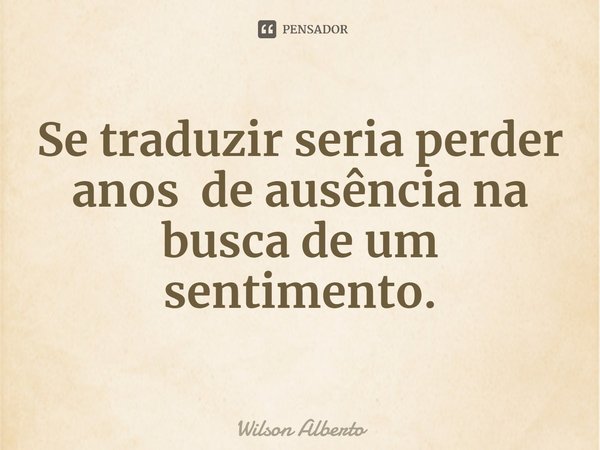 ⁠Se traduzir seria perder anos de ausência na busca de um sentimento.... Frase de Wilson Alberto.