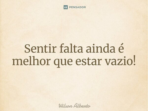 Sentir falta ainda é melhor que estar vazio!... Frase de Wilson Alberto.