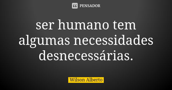 ser humano tem algumas necessidades desnecessárias.... Frase de Wilson Alberto.