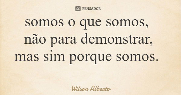 somos o que somos, não para demonstrar, mas sim porque somos.... Frase de Wilson Alberto.