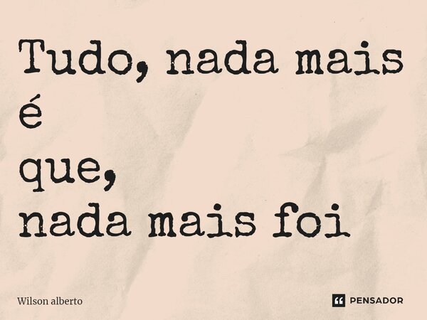 ⁠Tudo, nada mais é que, nada mais foi... Frase de Wilson Alberto.