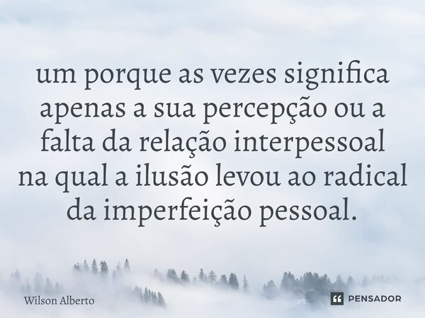⁠um porque as vezes significa apenas a sua percepção ou a falta da relação interpessoal na qual a ilusão levou ao radical da imperfeição pessoal.... Frase de Wilson Alberto.
