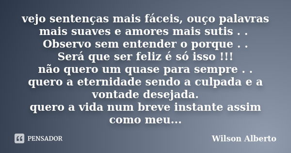 vejo sentenças mais fáceis, ouço palavras mais suaves e amores mais sutis . . Observo sem entender o porque . . Será que ser feliz é só isso !!! não quero um qu... Frase de Wilson Alberto.